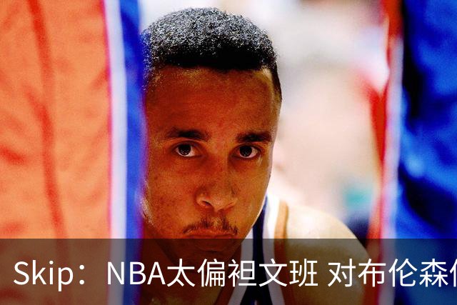 Skip：NBA太偏袒文班 对布伦森做出扎扎垫伦纳德脚的动作却没被吹